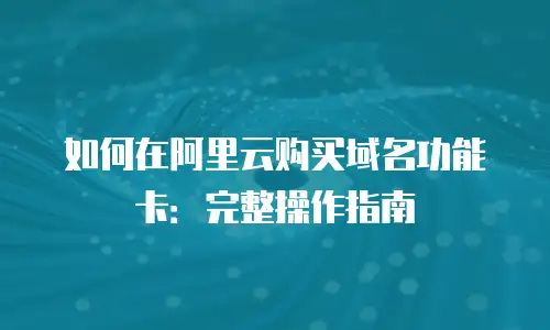 如何在阿里云购买域名功能卡：完整操作指南
