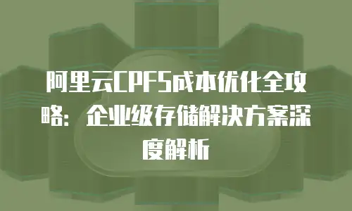 阿里云CPFS成本优化全攻略：企业级存储解决方案深度解析