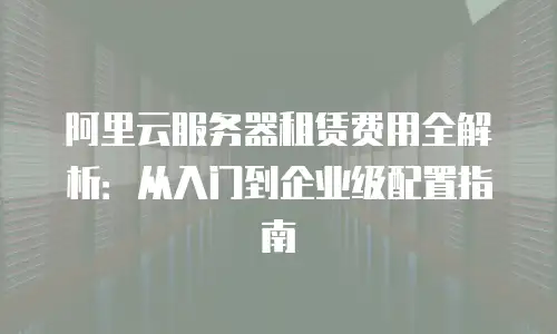 阿里云服务器租赁费用全解析：从入门到企业级配置指南