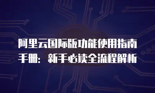 阿里云国际版功能使用指南手册：新手必读全流程解析