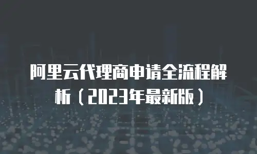 阿里云代理商申请全流程解析（2023年最新版）