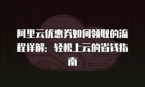 阿里云优惠券如何领取的流程详解：轻松上云的省钱指南