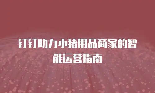 钉钉助力小猪用品商家的智能运营指南