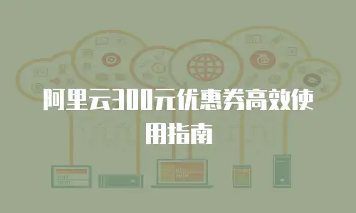 阿里云300元优惠券高效使用指南