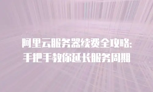 阿里云服务器续费全攻略：手把手教你延长服务周期