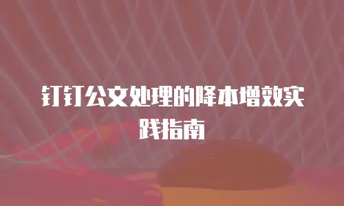 钉钉公文处理的降本增效实践指南