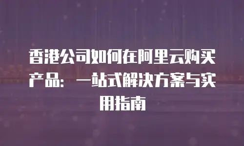香港公司如何在阿里云购买产品：一站式解决方案与实用指南