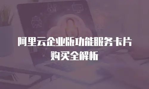 阿里云企业版功能服务卡片购买全解析