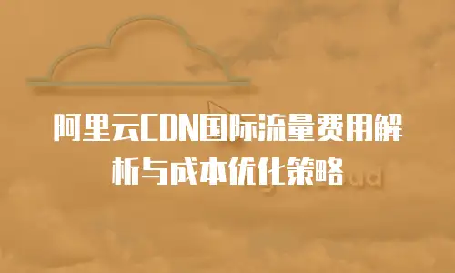阿里云CDN国际流量费用解析与成本优化策略