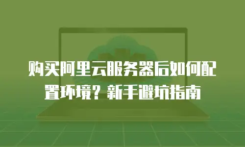 购买阿里云服务器后如何配置环境？新手避坑指南