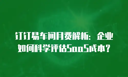钉钉易车间月费解析：企业如何科学评估SaaS成本？