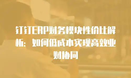 钉钉ERP财务模块性价比解析：如何低成本实现高效业财协同