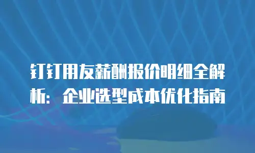 钉钉用友薪酬报价明细全解析：企业选型成本优化指南