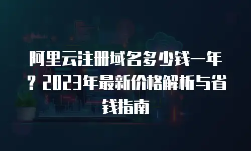 阿里云注册域名多少钱一年？2023年最新价格解析与省钱指南