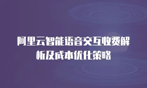 阿里云智能语音交互收费解析及成本优化策略