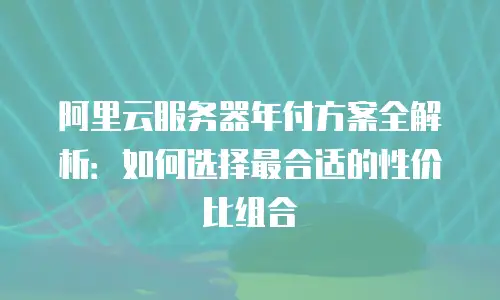 阿里云服务器年付方案全解析：如何选择最合适的性价比组合