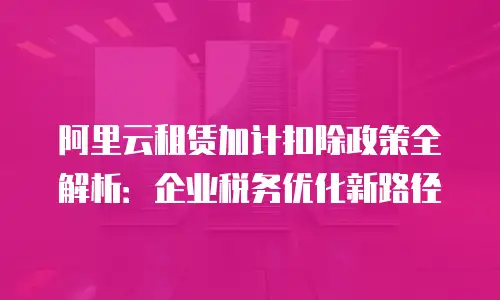 阿里云租赁加计扣除政策全解析：企业税务优化新路径