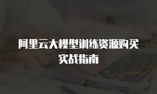 阿里云大模型训练资源购买实战指南
