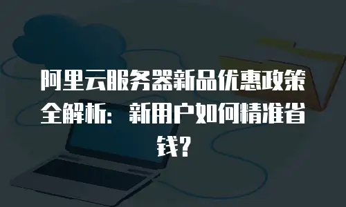 阿里云服务器新品优惠政策全解析：新用户如何精准省钱？