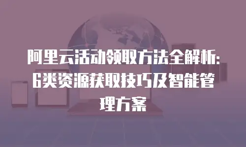 阿里云活动领取方法全解析：6类资源获取技巧及智能管理方案