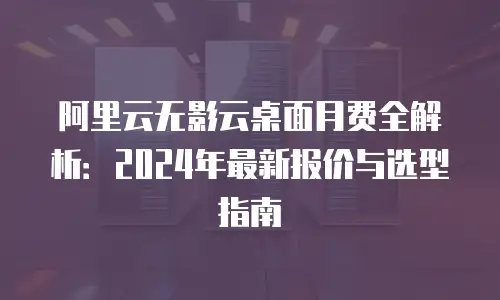 阿里云无影云桌面月费全解析：2024年最新报价与选型指南