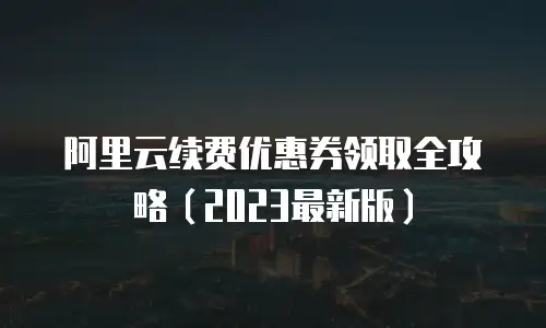 阿里云续费优惠券领取全攻略（2023最新版）