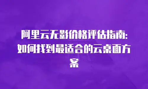 阿里云无影价格评估指南：如何找到最适合的云桌面方案