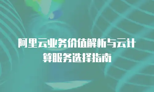 阿里云业务价值解析与云计算服务选择指南