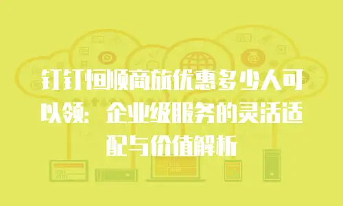 钉钉恒顺商旅优惠多少人可以领：企业级服务的灵活适配与价值解析