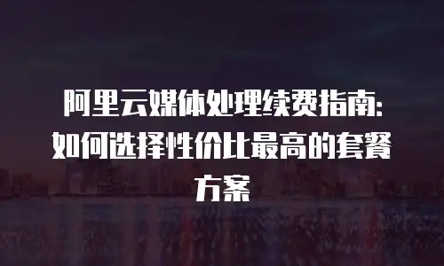 阿里云媒体处理续费指南：如何选择性价比最高的套餐方案