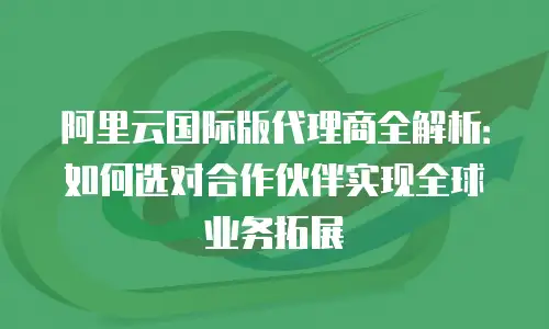 阿里云国际版代理商全解析：如何选对合作伙伴实现全球业务拓展