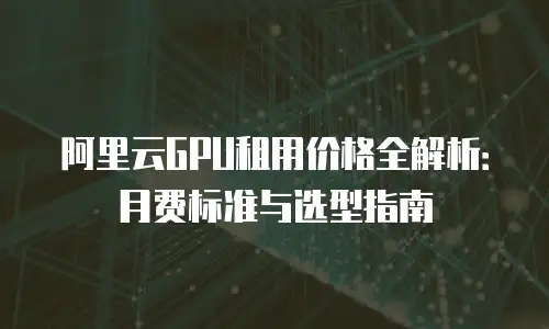 阿里云GPU租用价格全解析：月费标准与选型指南