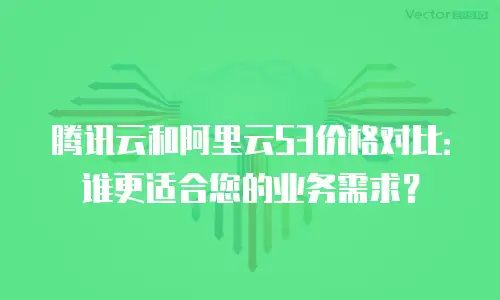 腾讯云和阿里云S3价格对比：谁更适合您的业务需求？
