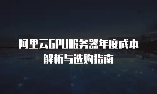阿里云GPU服务器年度成本解析与选购指南