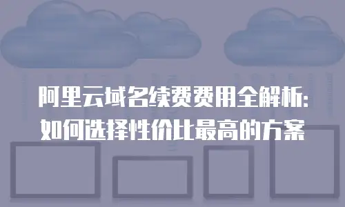 阿里云域名续费费用全解析：如何选择性价比最高的方案