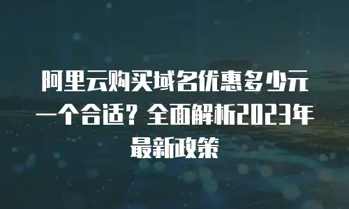 阿里云购买域名优惠多少元一个合适？全面解析2023年最新政策