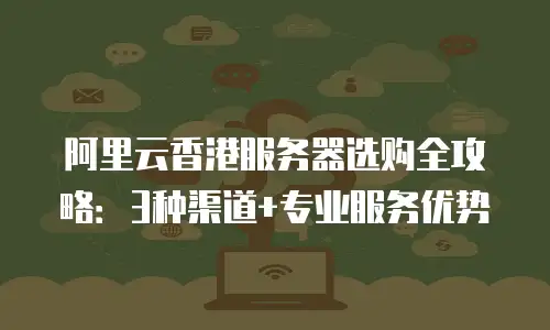 阿里云香港服务器选购全攻略：3种渠道+专业服务优势
