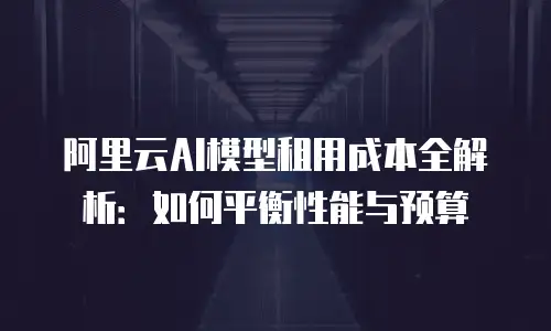 阿里云AI模型租用成本全解析：如何平衡性能与预算