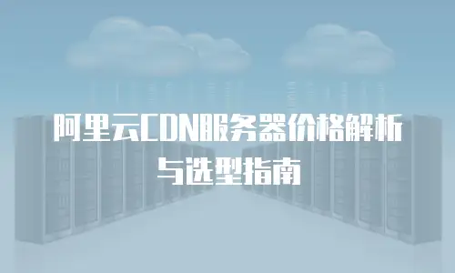 阿里云CDN服务器价格解析与选型指南