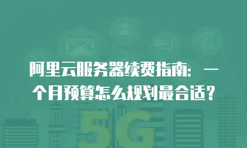 阿里云服务器续费指南：一个月预算怎么规划最合适？
