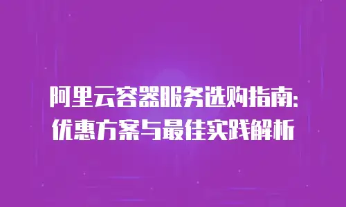 阿里云容器服务选购指南：优惠方案与最佳实践解析