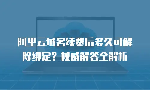 阿里云域名续费后多久可解除绑定？权威解答全解析