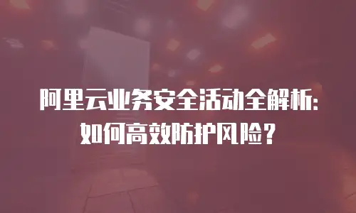 阿里云业务安全活动全解析：如何高效防护风险？