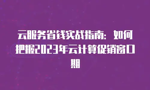 云服务省钱实战指南：如何把握2023年云计算促销窗口期