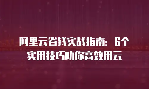 阿里云省钱实战指南：6个实用技巧助你高效用云