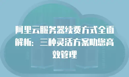 阿里云服务器续费方式全面解析：三种灵活方案助您高效管理
