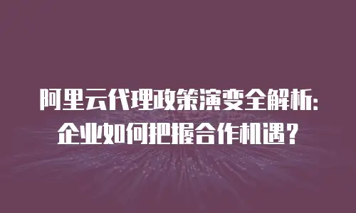 阿里云代理政策演变全解析：企业如何把握合作机遇？