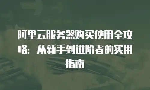 阿里云服务器购买使用全攻略：从新手到进阶者的实用指南