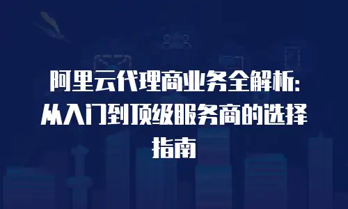 阿里云代理商业务全解析：从入门到顶级服务商的选择指南
