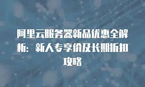 阿里云服务器新品优惠全解析：新人专享价及长期折扣攻略
